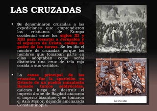 LAS CRUZADAS
• Se denominaron cruzadas a las
expediciones que emprendieron
los cristianos de Europa
occidental entre los siglos XI y
XIII para rescatar a Jerusalén y
el sepulcro de Cristo, caídos en
poder de los turcos. Se les dio el
nombre de cruzadas porque los
hombres que tomaban parte en
ellas adoptaban como señal
distintiva una cruz de tela roja
cosida a sus vestidos.
• La causa principal de las
cruzadas fue la aparición en
Oriente de un pueblo musulmán
llamado turcos seldyúcidas,
quienes luego de destruir el
imperio árabe de Bagdad atacaron
el imperio bizantino y se tomaron
el Asia Menor, dejando amenazada
Constantinopla.
Jerusalén ,ciudad santa.
 