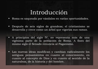 Introducción
• Roma es saqueada por vándalos en varias oportunidades.
• Después de seis siglos de grandeza; el cristianismo se
desarrolla y crece como un árbol que vigoriza sus ramas.
• A principios del siglo IV, no representa más de una
vigésima parte de la población de Roma. A fines del
mismo siglo el Senado renuncia al Paganismo.
• Las nuevas ideas modifican y cambian radicalmente los
antiguos pensamientos en cuanto al conocimiento, en
cuanto al concepto de Dios y en cuanto al sentido de la
naturaleza, de la historia y del hombre.
 