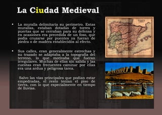 La Ciudad Medieval
• La muralla delimitaría su perímetro. Estas
murallas, estaban dotadas de torres y
puertas que se cerraban para su defensa y
en ocasiones era precedida de un foso, que
podía cruzarse por puentes ya fueran de
piedra o de madera establecidos al efecto.
• Sus calles, eran generalmente estrechas y
su trazado se adaptaba a la topografía del
terreno, lo que motivaba que fueran
irregulares. Muchas de ellas sin salida y las
cuestas eran frecuentes caminar por ellas
era una ardua y peligrosa tarea.
Salvo las vías principales que podían estar
empedradas, el resto tenían el piso de
tierra, con lo que especialmente en tiempo
de lluvias.
 