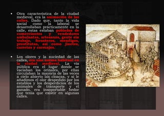 • Otra característica de la ciudad
medieval, era la animación de las
calles. Dado que, tanto la vida
social como la laboral se
desarrollaban prácticamente en la
calle, estas estaban pobladas de
comerciantes y vendedores
ambulantes, artesanos, gente sin
trabajo, forasteros, mendigos,
prostitutas, así como jinetes,
carretas y carruajes.
• Los olores y la suciedad de las
calles, era una norma habitual en
la ciudad medieval. La vía
pública era el lugar donde se
vaciaban los orinales, por ellas
circulaban la mayoría de las veces
a cielo abierto las cloacas, y si le
añadimos el olor despedido por los
establos y los desperdicios de los
animales de transporte y el
ganado, era insoportable hedor
que tenía que existir en algunas
calles.
 