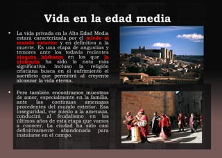 Vida en la edad media
• La vida privada en la Alta Edad Media
estará caracterizada por el miedo al
mundo exterior y en definitiva a la
muerte. Es una etapa de angustias y
temores ante los todavía recientes
ataques bárbaros en los que la
violencia ha sido la nota más
significativa. Incluso la religión
cristiana busca en el sufrimiento el
sacrificio que permitirá al creyente
alcanzar la vida eterna.
• Pero también encontramos muestras
de amor, especialmente en la familia,
ante las continuas amenazas
procedentes del mundo exterior. Esa
inseguridad, ese miedo a la amenaza,
conducirá al feudalismo en los
últimos años de esta etapa que vamos
a conocer. La ciudad ha sido casi
definitivamente abandonada para
instalarse en el campo.
 