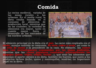 Comida
La cocina medieval, variaba de
las zonas rurales a las
urbanas. En el medio rural, la
dieta estaba basada en el
consumo de alimentos de
producción local, mientras que
en las ciudades, la variedad de
alimentos era mayor, tanto en
cuanto mayor fuera el
desarrollo de los mercados de
los núcleos urbanos.
El alimento principal en la dieta era el pan. La carne más empleada era el
cerdo, aunque también se consumía, de vaca, cabra y oveja, así como la
de aves de corral y la procedente de la caza. No obstante, las carnes
eran casi exclusivamente consumidas por las clases pudientes,
mientras que las clases populares consumían principalmente los
despojos (patas, tripas, orejas, tocino…), que eran los alimentos que
suponían el aporte cárnico a su dieta. también los huevos, que junto a los
productos lácteos (leche, queso y mantequilla), tendrían un importante
papel en la dieta.
 