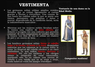VESTIMENTA
• Los germanos solían utilizar amplios vestidos
forrados que se ceñían ligeramente al cuerpo
gracias a fíbulas o cinturones. Una camisa de
lino hasta las rodillas sobre la que se ponía una
túnica, pantalones con polainas y botas o
zuecos, dependiendo de la condición social, sería
la indumentaria masculina .
• Mientras que las mujeres nobles llevaban sobre
la túnica una especie de bata abierta por
delante y recogida con una cadenita que permitía
caminar. Si eran campesinas se vestían sólo con
la túnica. Los días de frío se utiliza un chaleco
de piel y un manto de lana.
• Los hombres germanos solían llevar el cabello
largo y la frente, la barba y la nuca despejadas
mientras que los romanos se lo cortan sobre la
nuca. La longitud del cabello obedece a un claro
simbolismo ya que indica fuerza, bravura y
virilidad. Por eso los esclavos y los clérigos
tienen la obligación de estar tonsurados,
quedando sólo en su cabeza una corona de
cabello o una banda que va de oreja a oreja,
moda habitual entre los monjes irlandeses.
Vestuario de una dama en la
Edad Media.
Campesino medieval
 