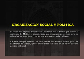 ORGANIZACIÓN SOCIAL Y POLITICA
La caída del Imperio Romano de Occidente fue el hecho que marcó el
comienzo del Medioevo, caracterizado por el nacimiento de una serie de
reinos bárbaros en los territorios que antes pertenecían a Roma.
En esos tiempos oscuros, la vida cambió de manera notoria para los
habitantes de Europa, que se encontraron inmersos en un nuevo sistema
político: el feudal.
 