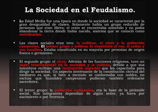 La Sociedad en el Feudalismo.
• La Edad Media fue una época en donde la sociedad se caracterizó por la
gran desigualdad de clases. Solamente había un grupo reducido de
personas que eran libres; el resto se encontraba sometido y no podía
abandonar la tierra donde había nacido, sistema que se conoció como
servidumbre.
• Las clases sociales eran tres: la nobleza, el clero y la población
campesina. El primer grupo o nobleza lo constituía el rey, el señor y
sus vasallos. Estaba constituida en su mayoría por personas de origen
franco o germánico.
• El segundo grupo: el clero. Además de las funciones religiosas, tuvo un
papel trascendental en la sociedad y la cultura, debido a que sus
miembros recibían una instrucción superior que les capacitaba para
dirigir la sociedad. Un aspecto interesante de la constitución clerical del
medioevo es que, si bien a menudo se conformaba con nobles, no
excluía que humildes campesinos pudieran también ordenarse
sacerdotes.
• El tercer grupo: la población campesina, era la base de la pirámide
social. Sus integrantes dependían de algún señor, ya fuera por
nacimiento o por herencia.
 