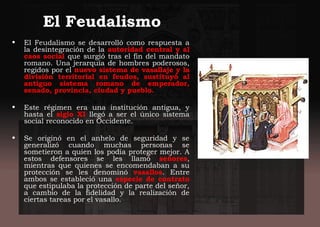 El Feudalismo
• El Feudalismo se desarrolló como respuesta a
la desintegración de la autoridad central y al
caos social que surgió tras el fin del mandato
romano. Una jerarquía de hombres poderosos,
regidos por el nuevo sistema de vasallaje y la
división territorial en feudos, sustituyó al
antiguo sistema romano de emperador,
senado, provincia, ciudad y pueblo.
• Este régimen era una institución antigua, y
hasta el siglo XI llegó a ser el único sistema
social reconocido en Occidente.
• Se originó en el anhelo de seguridad y se
generalizó cuando muchas personas se
sometieron a quien los podía proteger mejor. A
estos defensores se les llamó señores,
mientras que quienes se encomendaban a su
protección se les denominó vasallos. Entre
ambos se estableció una especie de contrato
que estipulaba la protección de parte del señor,
a cambio de la fidelidad y la realización de
ciertas tareas por el vasallo.
 