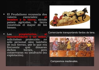 • El Feudalismo reconocía dos
valores esenciales: el
hombre y la tierra; siendo
países agrícolas, la tierra
constituía el mayor de los
bienes.
• Los propietarios, al
encomendarse a un señor,
solicitaban protección no
sólo personal sino también
de sus tierras, por lo que era
frecuente que donaran
dichos bienes, pero
conservaran su usufructo (su
explotación).
Comerciante transportando fardos de lana.
Campesinos medievales.
 