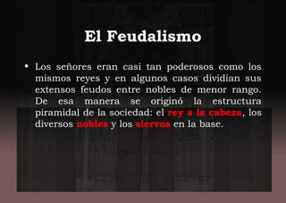 El Feudalismo
• Los señores eran casi tan poderosos como los
mismos reyes y en algunos casos dividían sus
extensos feudos entre nobles de menor rango.
De esa manera se originó la estructura
piramidal de la sociedad: el rey a la cabeza, los
diversos nobles y los siervos en la base.
 
