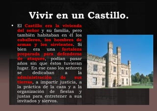 Vivir en un Castillo.
• El Castillo era la vivienda
del señor y su familia, pero
también habitaban en él los
caballeros, los hombres de
armas y los sirvientes. Si
bien era una fortaleza
preparada para defenderse
de ataques, podían pasar
años sin que éstos tuvieran
lugar. En ese caso los señores
se dedicaban a la
administración de sus
tierras, a impartir justicia, a
la práctica de la caza y a la
organización de fiestas y
justas para entretener a sus
invitados y siervos.
 