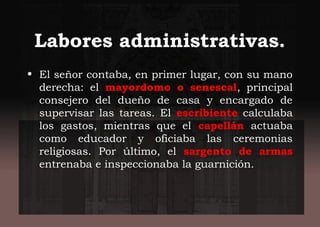 Labores administrativas.
• El señor contaba, en primer lugar, con su mano
derecha: el mayordomo o senescal, principal
consejero del dueño de casa y encargado de
supervisar las tareas. El escribiente calculaba
los gastos, mientras que el capellán actuaba
como educador y oficiaba las ceremonias
religiosas. Por último, el sargento de armas
entrenaba e inspeccionaba la guarnición.
 
