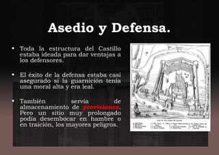 Asedio y Defensa.
• Toda la estructura del Castillo
estaba ideada para dar ventajas a
los defensores.
• El éxito de la defensa estaba casi
asegurado si la guarnición tenía
una moral alta y era leal.
• También servía de
almacenamiento de provisiones.
Pero un sitio muy prolongado
podía desembocar en hambre o
en traición, los mayores peligros.
 