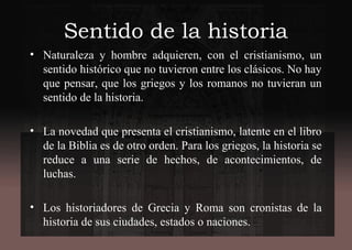 Sentido de la historia
• Naturaleza y hombre adquieren, con el cristianismo, un
sentido histórico que no tuvieron entre los clásicos. No hay
que pensar, que los griegos y los romanos no tuvieran un
sentido de la historia.
• La novedad que presenta el cristianismo, latente en el libro
de la Biblia es de otro orden. Para los griegos, la historia se
reduce a una serie de hechos, de acontecimientos, de
luchas.
• Los historiadores de Grecia y Roma son cronistas de la
historia de sus ciudades, estados o naciones.
 