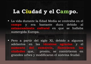 La Ciudad y el Campo.
• La vida durante la Edad Media se centraba en el
campo y era bastante dura debido al
estancamiento cultural en que se hallaba
sumergida Europa.
• Pero a partir del siglo XI, debido a algunos
adelantos en las técnicas agrarias y el
aumento del comercio, florecieron las
ciudades que, pronto, se convirtieron en
grandes urbes y modificaron el sistema feudal.
 