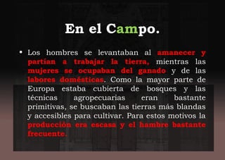 En el Campo.
• Los hombres se levantaban al amanecer y
partían a trabajar la tierra, mientras las
mujeres se ocupaban del ganado y de las
labores domésticas. Como la mayor parte de
Europa estaba cubierta de bosques y las
técnicas agropecuarias eran bastante
primitivas, se buscaban las tierras más blandas
y accesibles para cultivar. Para estos motivos la
producción era escasa y el hambre bastante
frecuente.
 