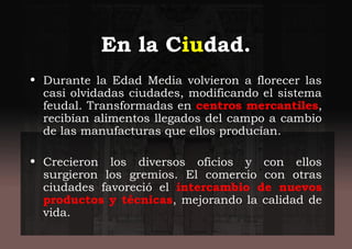 En la Ciudad.
• Durante la Edad Media volvieron a florecer las
casi olvidadas ciudades, modificando el sistema
feudal. Transformadas en centros mercantiles,
recibían alimentos llegados del campo a cambio
de las manufacturas que ellos producían.
• Crecieron los diversos oficios y con ellos
surgieron los gremios. El comercio con otras
ciudades favoreció el intercambio de nuevos
productos y técnicas, mejorando la calidad de
vida.
 