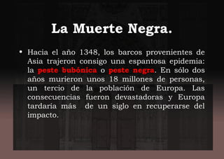 La Muerte Negra.
• Hacia el año 1348, los barcos provenientes de
Asia trajeron consigo una espantosa epidemia:
la peste bubónica o peste negra. En sólo dos
años murieron unos 18 millones de personas,
un tercio de la población de Europa. Las
consecuencias fueron devastadoras y Europa
tardaría más de un siglo en recuperarse del
impacto.
 