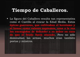 Tiempo de Caballeros.
• La figura del Caballero resulta tan representativa
como el Castillo al evocar la Edad Media. Estos
épicos guerreros, que cultivaban el heroísmo y
el honor como valores supremos, eran a la vez
los encargados de defender a su señor en caso
de que el feudo fuera atacado. Pero no sólo
dominaban las armas, muchos eran también
poetas y músicos.
 