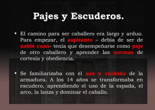 Pajes y Escuderos.
• El camino para ser caballero era largo y arduo.
Para empezar, el aspirante – debía de ser de
noble cuna- tenía que desempeñarse como paje
de otro caballero y aprender las normas de
cortesía y obediencia.
• Se familiarizaba con el uso y cuidado de la
armadura. A los 14 años se transformaba en
escudero, aprendiendo el uso de la espada, el
arco, la lanza y dominar el caballo.
 
