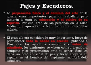Pajes y Escuderos.
• La preparación física y el dominio del arte de la
guerra eran importantes para un caballero pero
también lo eran su educación y el cultivo de su
espíritu. Por ello, eran de las personas en la Edad
Media que aprendían a leer, escribir e interpretar
música.
• El gran día era considerado muy importante, luego de
permanecer toda la noche en oración, pidiendo a
Dios que los ayude a cumplir sus votos de
caballería, los aspirantes se visten con su armadura
completa y se presentaban ante su señor. Éste les
daba un beso en señal de paz y luego apoyaba su
espada en el hombro del aspirante, nombrándolo
caballero.
 