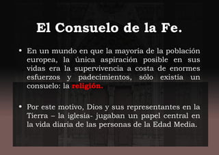 El Consuelo de la Fe.
• En un mundo en que la mayoría de la población
europea, la única aspiración posible en sus
vidas era la supervivencia a costa de enormes
esfuerzos y padecimientos, sólo existía un
consuelo: la religión.
• Por este motivo, Dios y sus representantes en la
Tierra – la iglesia- jugaban un papel central en
la vida diaria de las personas de la Edad Media.
 