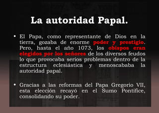 La autoridad Papal.
• El Papa, como representante de Dios en la
tierra, gozaba de enorme poder y prestigio.
Pero, hasta el año 1073, los obispos eran
elegidos por los señores de los diversos feudos
lo que provocaba serios problemas dentro de la
estructura eclesiástica y menoscababa la
autoridad papal.
• Gracias a las reformas del Papa Gregorio VII,
esta elección recayó en el Sumo Pontífice,
consolidando su poder.
 