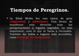 Tiempos de Peregrinos.
• La Edad Media fue una época de gran
religiosidad y misticismo. Una forma de
manifestar esta devoción eran las
peregrinaciones a lugares sagrados. La más
importante, eran la que se hacía a Jerusalén.
También las había a lugares más accesibles,
como Santiago de Compostela.
 