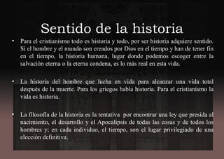 Sentido de la historia
• Para el cristianismo todo es historia y todo, por ser historia adquiere sentido.
Si el hombre y el mundo son creados por Dios en el tiempo y han de tener fin
en el tiempo, la historia humana, lugar donde podemos escoger entre la
salvación eterna o la eterna condena, es lo más real en esta vida.
• La historia del hombre que lucha en vida para alcanzar una vida total
después de la muerte. Para los griegos había historia. Para el cristianismo la
vida es historia.
• La filosofía de la historia es la tentativa por encontrar una ley que presida al
nacimiento, el desarrollo y el Apocalipsis de todas las cosas y de todos los
hombres y; en cada individuo, el tiempo, son el lugar privilegiado de una
elección definitiva.
 