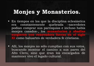 Monjes y Monasterios.
• En tiempos en los que la disciplina eclesiástica
era constantemente quebrada –sacerdotes
podían comprar sus parroquias e incluso había
monjes casados-, los monasterios y abadías
surgieron con renovadora fuerza en el siglo
XI como baluartes de verdadera fe cristiana.
• Allí, los monjes no sólo cumplían con sus votos,
buscando mostrar el camino a sus pares del
Alto Clero, sino que eran los encargados de
mantener vivo el legado cultural.
 