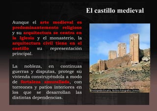 El castillo medieval
Aunque el arte medieval es
predominantemente religioso
y su arquitectura se centra en
la Iglesia y el monasterio, la
arquitectura civil tiene en el
castillo su representación
principal.
La nobleza, en continuas
guerras y disputas, protege su
vivienda construyéndola a modo
de fortaleza amurallada, con
torreones y patios interiores en
los que se desarrollan las
distintas dependencias.
 