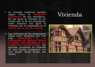 Vivienda
• La vivienda medieval, variaba
según fuera la condición
económica de sus moradores.
No era igual la vivienda de un
Conde que la de un campesino,
como tampoco era igual la
vivienda que se emplazaba en el
campo que la de una ciudad.
 
• Las viviendas de los campesinos
solían estar formadas por una
sola habitación y se
construían de madera, piedra
o adobe sus paredes y los
techos con ramas o paja. En
muchas ocasiones la vivienda
de una familia campesina era
una simple choza hecha con
ramas.
 