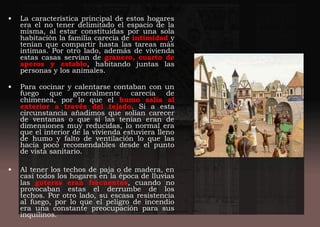 • La característica principal de estos hogares
era el no tener delimitado el espacio de la
misma, al estar constituidas por una sola
habitación la familia carecía de intimidad y
tenían que compartir hasta las tareas más
intimas. Por otro lado, además de vivienda
estas casas servían de granero, cuarto de
aperos y establo, habitando juntas las
personas y los animales.
 
• Para cocinar y calentarse contaban con un
fuego que generalmente carecía de
chimenea, por lo que el humo salía al
exterior a través del tejado. Si a esta
circunstancia añadimos que solían carecer
de ventanas o que si las tenían eran de
dimensiones muy reducidas, lo normal era
que el interior de la vivienda estuviera lleno
de humo y falto de ventilación lo que las
hacía poco recomendables desde el punto
de vista sanitario.
• Al tener los techos de paja o de madera, en
casi todos los hogares en la época de lluvias
las goteras eran frecuentes, cuando no
provocaban estas el derrumbe de los
techos. Por otro lado, su escasa resistencia
al fuego, por lo que el peligro de incendio
era una constante preocupación para sus
inquilinos.
 