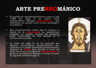ARTE PRERROMÁNICO
• El periodo de transformaciones en torno al año
1,000 dio lugar a un nuevo estilo
arquitectónico llamado «prerrománico», que
constituyó un puente entre el arte carolingio y
el románico.
• Sus construcciones civiles sólo se conocen a
través de la arqueología; su arquitectura
religiosa, en cambio, incluye las muestras
mejor conservadas de este periodo en el
terreno monumental.
• La Italia del siglo X, se vio marcada por
algunas innovaciones arquitectónicas que
superaron su propio patrimonio paleocristiano.
Apareció la cripta, que elevaba el nivel del
suelo en el coro. La noción de deambulatorio o
girola se introdujo en Ravena y Verona durante
la segunda mitad del siglo X.
 
