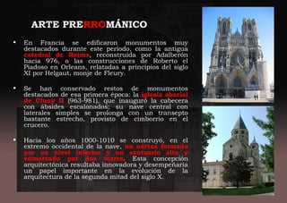 ARTE PRERROMÁNICO
• En Francia se edificaron monumentos muy
destacados durante este periodo, como la antigua
catedral de Reims, reconstruida por Adalberón
hacia 976, o las construcciones de Roberto el
Piadoso en Orleans, relatadas a principios del siglo
XI por Helgaut, monje de Fleury.
• Se han conservado restos de monumentos
destacados de esa primera época: la iglesia abacial
de Cluny II (963-981), que inauguró la cabecera
con ábsides escalonados; su nave central con
laterales simples se prolonga con un transepto
bastante estrecho, provisto de cimborrio en el
crucero.
• Hacia los años 1000-1010 se construyó, en el
extremo occidental de la nave, un nártex formado
por un nivel inferior y un santuario alto y
enmarcado por dos torres. Esta concepción
arquitectónica resultaba innovadora y desempeñaría
un papel importante en la evolución de la
arquitectura de la segunda mitad del siglo X.
 
