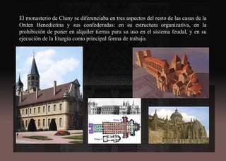 El monasterio de Cluny se diferenciaba en tres aspectos del resto de las casas de la
Orden Benedictina y sus confederadas: en su estructura organizativa, en la
prohibición de poner en alquiler tierras para su uso en el sistema feudal, y en su
ejecución de la liturgia como principal forma de trabajo.
 
