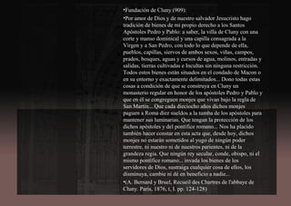 •Fundación de Cluny (909):
•Por amor de Dios y de nuestro salvador Jesucristo hago
tradición de bienes de mi propio derecho a los Santos
Apóstoles Pedro y Pablo: a saber, la villa de Cluny con una
corte y manso dominical y una capilla consagrada a la
Virgen y a San Pedro, con todo lo que depende de ella,
pueblos, capillas, siervos de ambos sexos, viñas, campos,
prados, bosques, aguas y cursos de agua, molinos, entradas y
salidas, tierras cultivadas e Incultas sin ninguna restricción.
Todos estos bienes están situados en el condado de Macon o
en su entorno y exactamente delimitados... Dono todas estas
cosas a condición de que se construya en Cluny un
monasterio regular en honor de los apóstoles Pedro y Pablo y
que en él se congreguen monjes que vivan bajo la regla de
San Martín... Que cada dieciocho años dichos monjes
paguen a Roma diez sueldos a la tumba de los apóstoles para
mantener sus luminarias. Que tengan la protección de los
dichos apóstoles y del pontífice romano... Nos ha placido
también hacer constar en esta acta que, desde hoy, dichos
monjes no estarán sometidos al yugo de ningún poder
terrestre, ni nuestro ni de nuestros parientes, ni de la
grandeza regia. Que ningún rey secular, conde, obispo, ni el
mismo pontífice romano... invada los bienes de los
servidores de Dios, sustraiga cualquier cosa de ellos, los
disminuya, cambie ni dé en beneficio a nadie...
•(A. Bernard y Bruel, Recueil des Chartres de l'abbaye de
Cluny. París, 1876, t, I. pp. 124-128)
 