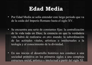 Edad Media
• Por Edad Media se solía entender este largo período que va
de la caída del Imperio Romano hasta el siglo XV.
• Se encuentra una serie de constantes fijas: la centralización
de la vida toda en Dios; la creencia en que la verdadera
vida habrá de realizarse en otro mundo; la subordinación
de las actitudes vitales, artísticas e intelectuales a la
teología y al conocimiento de la divinidad.
• En sus inicios el desarrollo histórico nos conduce a una
sociedad primitiva en los primeros siglos a una compleja
estructura social, artística e intelectual a partir del siglo XI.
 