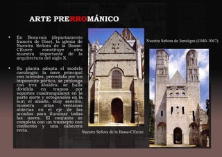 ARTE PRERROMÁNICO
• En Beauvais (departamento
francés de Oise), la iglesia de
Nuestra Señora de la Basse-
CEuvre constituye otra
muestra importante de la
arquitectura del siglo X.
• Su planta adopta el modelo
carolingio: la nave principal
con laterales, precedida por un
imponente pórtico, se prolonga
con tres ábsides; se halla
dividida en tramos por
soportes cuadrangulares en la
parte norte y octogonales en la
sur; el alzado, muy sencillo,
muestra altas ventanas
abiertas en el eje de las
arcadas para iluminar todas
las naves. El conjunto se
completa con un transepto con
cimborrio y una cabecera
recta. Nuestra Señora de la Basse-CEuvre
Nuestra Señora de Jumièges (1040-1067)
 