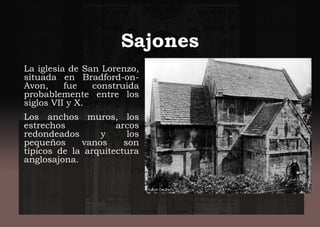 Sajones
La iglesia de San Lorenzo,
situada en Bradford-on-
Avon, fue construida
probablemente entre los
siglos VII y X.
Los anchos muros, los
estrechos arcos
redondeados y los
pequeños vanos son
típicos de la arquitectura
anglosajona.
 