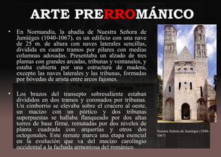 ARTE PRERROMÁNICO
• En Normandía, la abadía de Nuestra Señora de
Jumièges (1040-1067), es un edificio con una nave
de 25 m. de altura con naves laterales sencillas,
dividida en cuatro tramos por pilares con medias
columnas adosadas. Presentaba un alzado de tres
plantas con grandes arcadas, tribunas y ventanales, y
estaba cubierta por una estructura de madera,
excepto las naves laterales y las tribunas, formadas
por bóvedas de arista entre arcos fajones.
• Los brazos del transepto sobresaliente estaban
divididos en dos tramos y coronados por tribunas.
Un cimborrio se elevaba sobre el crucero al oeste,
un macizo con un pórtico y dos tribunas
superpuestas se hallaba flanqueado por dos altas
torres de base firme, rematadas por dos niveles de
planta cuadrada con arquerías y otros dos
octogonales. Este remate marca una etapa esencial
en la evolución que va del macizo carolingio
occidental a la fachada armoniosa del románico
Nuestra Señora de Jumièges (1040-
1067)
 