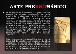 ARTE PRERROMÁNICO
• En la región de Champaña, la iglesia de San
Esteban de Vignory, consagrada en 1050,
anuncia la cabecera con girola de las iglesias
románicas. El edificio se compone de nave
central y naves laterales, que cubiertas con
estructura de madera conducen a un coro muy
amplio, también con naves laterales, dividido
en dos tramos por imponentes pilares que
debían servir, seguramente, para sostener un
campanario no muy elevado. La cabecera,
construida entre 1051 y 1057, presenta un
deambulatorio arcaico con tres capillas
radiales.
• Esta concepción arquitectónica parte de la
necesidad de circular en el interior de la iglesia
- alrededor de las reliquias situadas sobre el
altar mayor o ante las reliquias dispuestas en
las capillas radiales- y quedará elaborada en
plenitud durante la época románica.
 