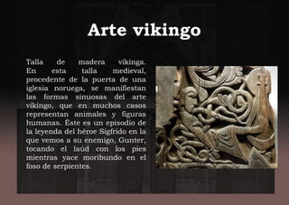 Arte vikingo
Talla de madera vikinga.
En esta talla medieval,
procedente de la puerta de una
iglesia noruega, se manifiestan
las formas sinuosas del arte
vikingo, que en muchos casos
representan animales y figuras
humanas. Éste es un episodio de
la leyenda del héroe Sigfrido en la
que vemos a su enemigo, Gunter,
tocando el laúd con los pies
mientras yace moribundo en el
foso de serpientes.
 
