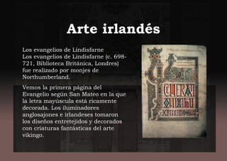 Arte irlandés
Los evangelios de Lindisfarne
Los evangelios de Lindisfarne (c. 698-
721, Biblioteca Británica, Londres)
fue realizado por monjes de
Northumberland.
Vemos la primera página del
Evangelio según San Mateo en la que
la letra mayúscula está ricamente
decorada. Los iluminadores
anglosajones e irlandeses tomaron
los diseños entretejidos y decorados
con criaturas fantásticas del arte
vikingo.
 