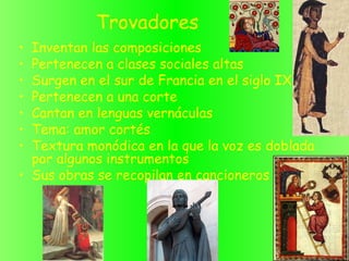 Trovadores
• Inventan las composiciones
• Pertenecen a clases sociales altas
• Surgen en el sur de Francia en el siglo IX
• Pertenecen a una corte
• Cantan en lenguas vernáculas
• Tema: amor cortés
• Textura monódica en la que la voz es doblada
por algunos instrumentos
• Sus obras se recopilan en cancioneros
 