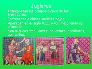 Juglares
• Interpretan las composiciones de los
trovadores.
• Pertenecen a clases sociales bajas
• Aparecen en el siglo VIII y van mejorando su
situación.
• Son músicos ambulantes, bailarines, acróbatas,
cantantes…
 