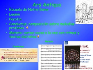Ars Antiqua
• Escuela de Notre Dame
• Leonin
• Perotin
• Conductus: composición sobre melodías
profanas
• Motete: varias voces a la vez con ritmos y
textos distintos
Conductus
Motete
 