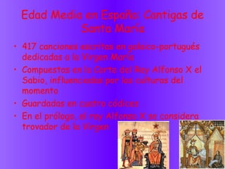 Edad Media en España: Cantigas de
Santa María
• 417 canciones escritas en galaico-portugués
dedicadas a la Virgen María
• Compuestas en la Corte del Rey Alfonso X el
Sabio, influenciadas por las culturas del
momento
• Guardadas en cuatro códices
• En el prólogo, el rey Alfonso X se considera
trovador de la Virgen
 