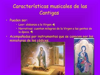 Características musicales de las
Cantigas
• Pueden ser:
• Loor: alabanza a la Virgen
• Narrativas: cuentan milagros de la Virgen a las gentes de
la época.
• Acompañadas por instrumentos que se conocen por las
miniaturas de los códices.
 
