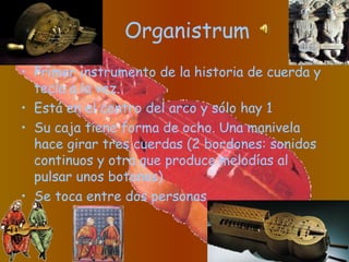 Organistrum
• Primer instrumento de la historia de cuerda y
tecla a la vez.
• Está en el centro del arco y sólo hay 1
• Su caja tiene forma de ocho. Una manivela
hace girar tres cuerdas (2 bordones: sonidos
continuos y otra que produce melodías al
pulsar unos botones)
• Se toca entre dos personas
 