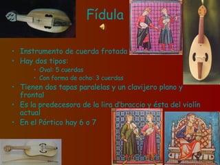 Fídula
• Instrumento de cuerda frotada
• Hay dos tipos:
• Oval: 5 cuerdas
• Con forma de ocho: 3 cuerdas
• Tienen dos tapas paralelas y un clavijero plano y
frontal
• Es la predecesora de la lira d’braccio y ésta del violín
actual
• En el Pórtico hay 6 o 7
 