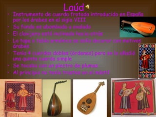 Laúd
• Instrumento de cuerda frotada introducido en España
por los árabes en el siglo VIII
• Su fondo es abombado u ovalado
• El clavijero está inclinado hacia atrás
• La tapa o tabla armónica se solía decorar con motivos
árabes
• Tenía 4 cuerdas dobles (órdenes) pero se le añadió
una quinta cuerda simple
• Se tocaba con un plectro de plumas
• Al principio no tenía trastes en el mástil
 